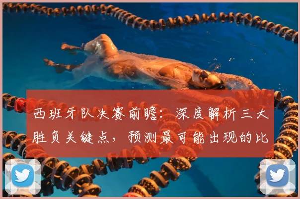 西班牙队决赛前瞻：深度解析三大胜负关键点，预测最可能出现的比分结果