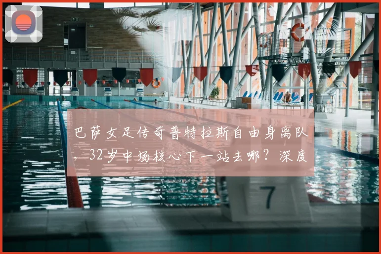 巴萨女足传奇普特拉斯自由身离队，32岁中场核心下一站去哪？深度解析