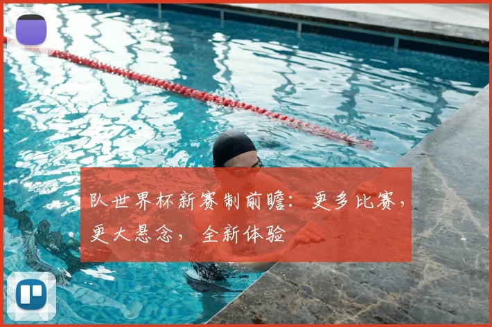 队世界杯新赛制前瞻：更多比赛，更大悬念，全新体验
