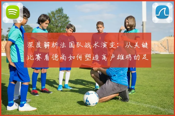 深度解析法国队战术演变：从关键比赛看德尚如何塑造高卢雄鸡的足球哲学