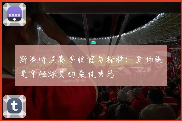 斯洛特谈赛季收官与榜样：罗伯逊是年轻球员的最佳典范