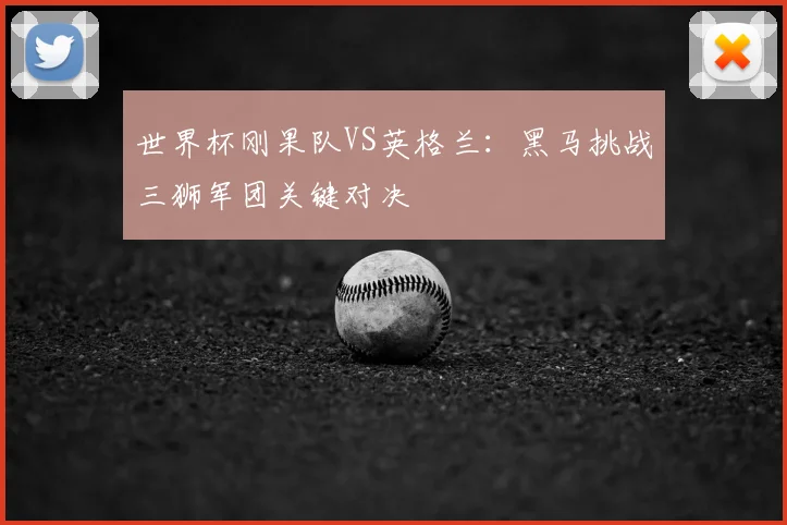 世界杯刚果队VS英格兰:黑马挑战三狮军团关键对决