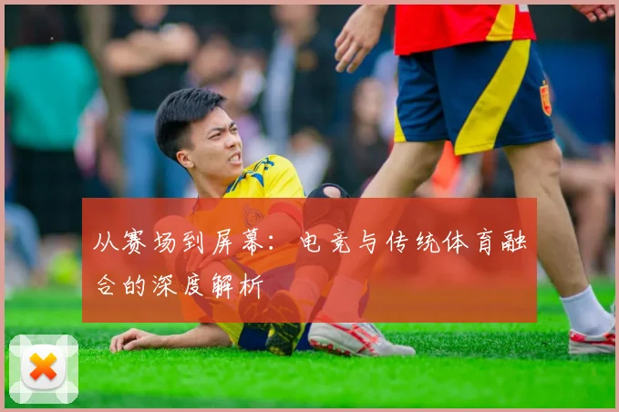 从赛场到屏幕：电竞与传统体育融合的深度解析