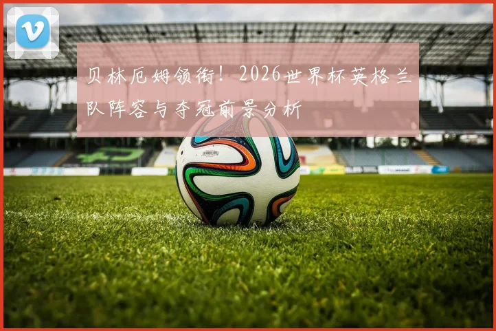 贝林厄姆领衔！2026世界杯英格兰队阵容与夺冠前景分析