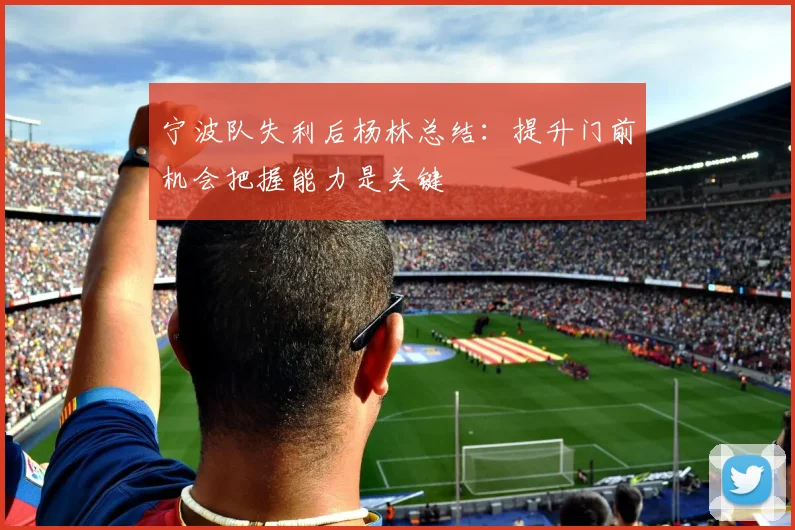 宁波队失利后杨林总结：提升门前机会把握能力是关键