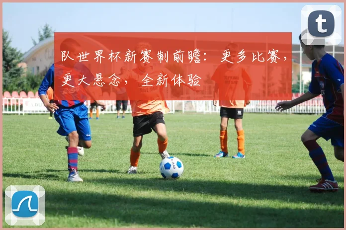 队世界杯新赛制前瞻:更多比赛,更大悬念,全新体验