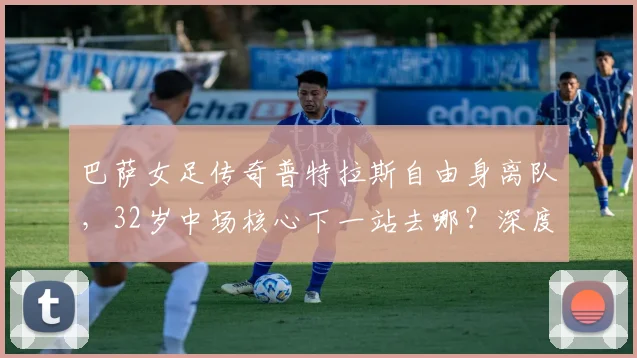 巴萨女足传奇普特拉斯自由身离队,32岁中场核心下一站去哪?深度解析