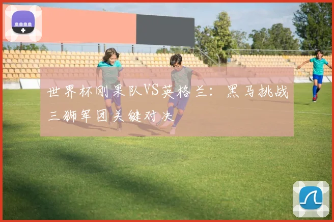 世界杯刚果队VS英格兰：黑马挑战三狮军团关键对决