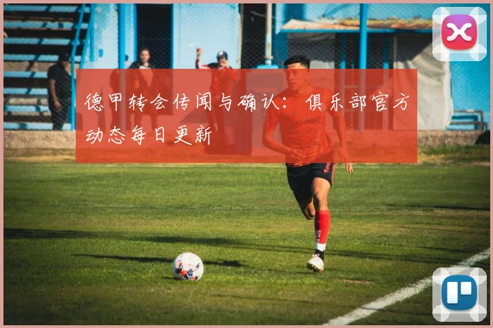 德甲转会传闻与确认:俱乐部官方动态每日更新
