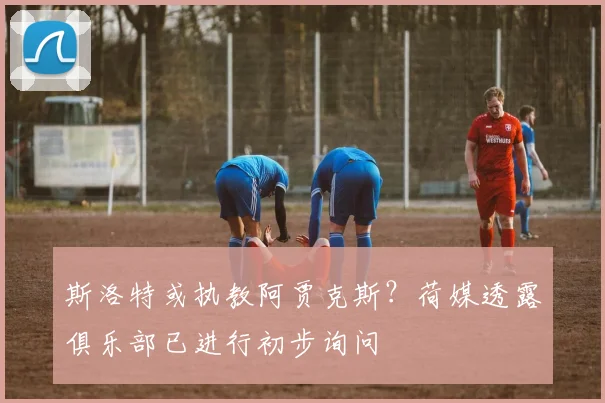斯洛特或执教阿贾克斯?荷媒透露俱乐部已进行初步询问